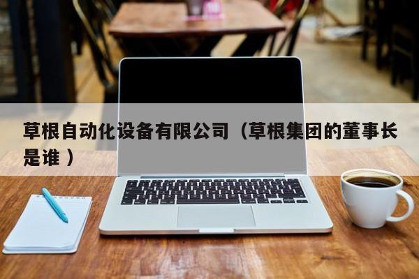 草根自动化设备有限公司（草根集团的董事长是谁 ）